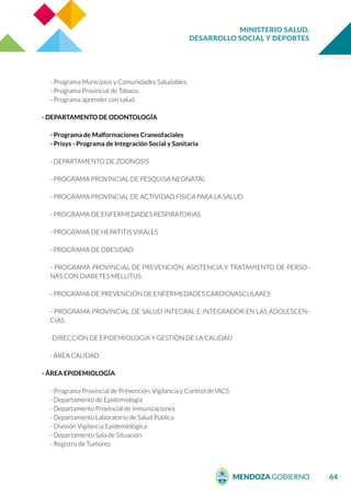 MINISTERIO SALUD,
DESARROLLO SOCIAL Y DEPORTES
64
- Programa Municipios y Comunidades Saludables.
- Programa Provincial de Tabaco.
- Programa aprender con salud.
- DEPARTAMENTO DE ODONTOLOGÍA
- Programa de Malformaciones Craneofaciales
- Prisys - Programa de Integración Social y Sanitaria
- DEPARTAMENTO DE ZOONOSIS
- PROGRAMA PROVINCIAL DE PESQUISA NEONATAL
- PROGRAMA PROVINCIAL DE ACTIVIDAD FÍSICA PARA LA SALUD
- PROGRAMA DE ENFERMEDADES RESPIRATORIAS
- PROGRAMA DE HEPATITIS VIRALES
- PROGRAMA DE OBESIDAD
- PROGRAMA PROVINCIAL DE PREVENCIÓN, ASISTENCIA Y TRATAMIENTO DE PERSO-
NAS CON DIABETES MELLITUS
- PROGRAMA DE PREVENCIÓN DE ENFERMEDADES CARDIOVASCULARES
- PROGRAMA PROVINCIAL DE SALUD INTEGRAL E INTEGRADOR EN LAS ADOLESCEN-
CIAS
-DIRECCIÓN DE EPIDEMIOLOGIA Y GESTIÓN DE LA CALIDAD
- ÁREA CALIDAD
- ÁREA EPIDEMIOLOGÍA
- Programa Provincial de Prevención, Vigilancia y Control de IACS
- Departamento de Epidemiología
- Departamento Provincial de Inmunizaciones
- Departamento Laboratorio de Salud Pública
- División Vigilancia Epidemiológica
- Departamento Sala de Situación
- Registro de Tumores
 