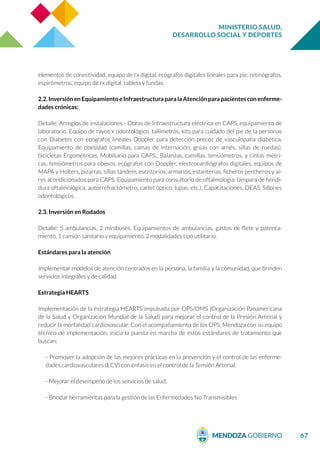 MINISTERIO SALUD,
DESARROLLO SOCIAL Y DEPORTES
67
elementos de conectividad, equipo de rx digital, ecógrafos digitales lineales para pie, retinógrafos,
espirómetros, equipo de rx digital, tablets y fundas.
2.2.Inversión en Equipamiento eInfraestructuraparalaAtenciónparapacientesconenferme-
dades crónicas:
Detalle: Arreglos de instalaciones - Obras de Infraestructura eléctrica en CAPS, equipamiento de
laboratorio, Equipo de rayos x odontológico, tallímetros, kits para cuidado del pie de la personas
con Diabetes con ecógrafos lineales Doppler para detección precoz de vasculopatía diabética.
Equipamiento de obesidad (camillas, camas de internación, grúas con arnés, sillas de ruedas),
bicicletas Ergométricas, Mobiliario para CAPS., Balanzas, camillas, tensiómetros, y cintas métri-
cas, tensiómetros para obesos, ecógrafos con Doppler, electrocardiógrafos digitales, equipos de
MAPA y Holters, pizarras, sillas tándem, escritorios, armarios, estanterías, ficheros percheros y ai-
res acondicionados para CAPS. Equipamiento para consultorio de oftalmología: lámpara de hendi-
dura oftalmológica, autorrefractómetro, cartel óptico, lupas, etc.), Capacitaciones, DEAS, Sillones
odontológicos.
2.3. Inversión en Rodados
Detalle: 5 ambulancias, 2 minibuses, Equipamientos de ambulancias, gastos de flete y patenta-
miento, 1 camión sanitario y equipamiento, 2 modalidades tipo utilitario.
Estándares para la atención
Implementar modelos de atención centrados en la persona, la familia y la comunidad, que brinden
servicios integrales y de calidad.
Estrategia HEARTS
Implementación de la estrategia HEARTS impulsada por OPS/OMS (Organización Panamericana
de la Salud y Organización Mundial de la Salud) para mejorar el control de la Presión Arterial y
reducir la mortalidad cardiovascular. Con el acompañamiento de los OPS, Mendoza con su equipo
técnico de implementación, inicia la puesta en marcha de estos estándares de tratamiento que
buscan:
- Promover la adopción de las mejores prácticas en la prevención y el control de las enferme-
dades cardiovasculares (ECV) con énfasis en el control de la Tensión Arterial.
- Mejorar el desempeño de los servicios de salud.
- Brindar herramientas para la gestión de las Enfermedades No Transmisibles
 
