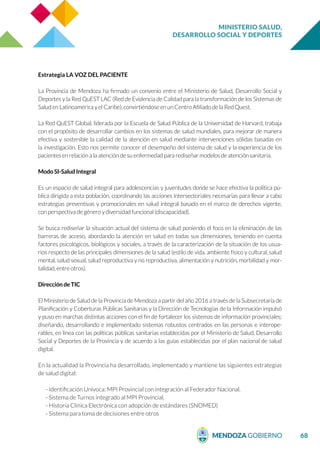 MINISTERIO SALUD,
DESARROLLO SOCIAL Y DEPORTES
68
Estrategia LA VOZ DEL PACIENTE
La Provincia de Mendoza ha firmado un convenio entre el Ministerio de Salud, Desarrollo Social y
Deportes y la Red QuEST LAC (Red de Evidencia de Calidad para la transformación de los Sistemas de
Salud en Latinoamérica y el Caribe), convirtiéndose en un Centro Afiliado de la Red Quest.
La Red QuEST Global, liderada por la Escuela de Salud Pública de la Universidad de Harvard, trabaja
con el propósito de desarrollar cambios en los sistemas de salud mundiales, para mejorar de manera
efectiva y sostenible la calidad de la atención en salud mediante intervenciones sólidas basadas en
la investigación. Esto nos permite conocer el desempeño del sistema de salud y la experiencia de los
pacientes en relación a la atención de su enfermedad para rediseñar modelos de atención sanitaria.
Modo SI-Salud Integral
Es un espacio de salud integral para adolescencias y juventudes donde se hace efectiva la política pú-
blica dirigida a esta población, coordinando las acciones intersectoriales necesarias para llevar a cabo
estrategias preventivas y promocionales en salud integral basado en el marco de derechos vigente,
con perspectiva de género y diversidad funcional (discapacidad).
Se busca rediseñar la situación actual del sistema de salud poniendo el foco en la eliminación de las
barreras de acceso, abordando la atención en salud en todas sus dimensiones, teniendo en cuenta
factores psicológicos, biológicos y sociales, a través de la caracterización de la situación de los usua-
rios respecto de las principales dimensiones de la salud (estilo de vida, ambiente físico y cultural, salud
mental, salud sexual, salud reproductiva y no reproductiva, alimentación y nutrición, morbilidad y mor-
talidad, entre otros).
Dirección de TIC
El Ministerio de Salud de la Provincia de Mendoza a partir del año 2016 a través de la Subsecretaría de
Planificación y Coberturas Públicas Sanitarias y la Dirección de Tecnologías de la Información impulsó
y puso en marchas distintas acciones con el fin de fortalecer los sistemas de información provinciales;
diseñando, desarrollando e implementado sistemas robustos centrados en las personas e interope-
rables, en línea con las políticas públicas sanitarias establecidas por el Ministerio de Salud, Desarrollo
Social y Deportes de la Provincia y de acuerdo a las guías establecidas por el plan nacional de salud
digital.
En la actualidad la Provincia ha desarrollado, implementado y mantiene las siguientes estrategias
de salud digital:
- Identificación Unívoca: MPI Provincial con integración al Federador Nacional.
- Sistema de Turnos integrado al MPI Provincial.
- Historia Clínica Electrónica con adopción de estándares (SNOMED)
- Sistema para toma de decisiones entre otros
 