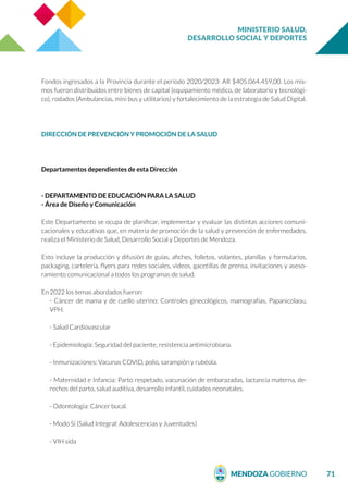 MINISTERIO SALUD,
DESARROLLO SOCIAL Y DEPORTES
71
Fondos ingresados a la Provincia durante el período 2020/2023: AR $405.064.459,00. Los mis-
mos fueron distribuidos entre bienes de capital (equipamiento médico, de laboratorio y tecnológi-
co), rodados (Ambulancias, mini bus y utilitarios) y fortalecimiento de la estrategia de Salud Digital.
DIRECCIÓN DE PREVENCIÓN Y PROMOCIÓN DE LA SALUD
Departamentos dependientes de esta Dirección
- DEPARTAMENTO DE EDUCACIÓN PARA LA SALUD
- Área de Diseño y Comunicación
Este Departamento se ocupa de planificar, implementar y evaluar las distintas acciones comuni-
cacionales y educativas que, en materia de promoción de la salud y prevención de enfermedades,
realiza el Ministerio de Salud, Desarrollo Social y Deportes de Mendoza.
Esto incluye la producción y difusión de guías, afiches, folletos, volantes, planillas y formularios,
packaging, cartelería, flyers para redes sociales, videos, gacetillas de prensa, invitaciones y aseso-
ramiento comunicacional a todos los programas de salud.
En 2022 los temas abordados fueron:
- Cáncer de mama y de cuello uterino: Controles ginecológicos, mamografías, Papanicolaou,
VPH.
- Salud Cardiovascular
- Epidemiología: Seguridad del paciente, resistencia antimicrobiana.
- Inmunizaciones: Vacunas COVID, polio, sarampión y rubéola.
- Maternidad e Infancia: Parto respetado, vacunación de embarazadas, lactancia materna, de-
rechos del parto, salud auditiva, desarrollo infantil, cuidados neonatales.
- Odontología: Cáncer bucal.
- Modo Sí (Salud Integral: Adolescencias y Juventudes)
- VIH sida
 
