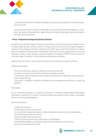 MINISTERIO SALUD,
DESARROLLO SOCIAL Y DEPORTES
76
- Jornada de Promoción de Hábitos Saludables y Prevención de Salud Bucal a familias de per-
sonas con FLAP.
- Jornada de recreación y estímulo a habilidades artísticas de pacientes del Programa en articu-
lación con artistas independientes: magia, pinturas, animación, globología, bailes, presentación
con violín, lectura de poemas.
- Prisys - Programa de Integración Social y Sanitaria
El objetivo principal del Programa es brindar promoción y prevención primaria de la Salud a niños
en edad escolar que por distintas razones no tengan fácil acceso a servicios de salud integrales y
oportunos. Este programa da inicio a partir del año 1999, según la ley 6754, estando en vigencia
hasta la actualidad. Está destinado a la población infantil en la primera etapa escolar, de escuelas
albergues, rurales, rurales aisladas y urbano marginales. El Programa PRISYS funciona dentro de
la escuela Hogar “Eva Perón” en las instalaciones destinadas a tal efecto.
Objetivo General: Generar acciones de Promoción y Prevención de la salud en la infancia.
Objetivos Específicos:
- Priorizar la idea que la salud y su atención es un derecho del niño.
- Coordinar acciones con los distintos efectores estatales y privados.
- Concientizar sobre la importancia de conductas preventivas y su aplicación como componen-
te de la calidad de vida.
- Reconocer y establecer relaciones sencillas entre los componentes naturales y sociales del
ambiente.
Actividades:
En los consultorios propios se realizan los exámenes en Pediatría, Oftalmología, Odontología,
Enfermería y Nutrición. En el aula se concretan talleres de educación para la salud y actividades
lúdicas con orientación pedagógica.
Acciones específicas:
- Control del niño sano.
- Charlas sobre acciones preventivas.
- En caso de hallar alguna patología, se realiza tratamiento o la derivación correspondiente.
- Control del esquema de vacunación.
- Control y seguimiento de cada caso.
- Control, acciones preventivas y tratamientos en odontología.
- Control Oftalmológico y entrega de anteojos para los casos que así lo requieran.
- Acciones de promoción de la salud
 