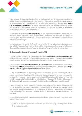 MINISTERIO DE HACIENDA Y FINANZAS
8
importantes se destacan aquellas del sector sanitario, como lo son las monodrogas de consumo
masivo, de alto costo y alto impacto (programas para el tratamiento de diabetes), los programas
de desarrollo de contención alimentaria para sectores vulnerables llevados adelante por la Subse-
cretaría de Desarrollo Social y el servicio de transporte escolar que planifica la Dirección General
de Escuelas en todo el territorio provincial, para asegurar el acceso a la educación de la población
en edad escolar en situación de vulnerabilidad.
La virtud más evidente de los Acuerdos Marco es que, al gestionarse de forma centralizada me-
diante licitaciones públicas el Estado, puede acceder a condiciones más ventajosas, a la vez que se
facilita y agiliza el suministro de bienes y servicios transversales a toda la Administración mediante
la confección de catálogos.
Las comparaciones de precios de Acuerdo Marco con los de mercado pueden observarse en el
apartado de Precios de Referencia donde se publica el monitoreo que lleva adelante la Dirección
General de Contrataciones (https://www.mendoza.gov.ar/compras/precios-de-referencia/).
Evaluación de los sistemas de compras. Proyecto MAPS
Durante 2022, los ministerios de Hacienda y Finanzas y de Planificación e Infraestructura Pública
ejecutaron una rigurosa evaluación y diagnóstico del sistema de contrataciones de la Administración
Provincial para la adquisición de bienes y servicios y para la contratación de obras públicas.
Con la asistencia del Banco Interamericano de Desarrollo (BID), se realizó esta evaluación bajo
la metodología MAPS (Methodology for Assessing Procurement Systems), elaborada por la Orga-
nización para la Cooperación y Desarrollo Económico (OCDE).
La Provincia de Mendoza es el primer gobierno subnacional en aplicar la metodología MAPS en
todo el mundo. La evaluación consiste en detectar brechas respecto de las mejores prácticas in-
ternacionales y proponer recomendaciones de mejora en 54 indicadores distribuidos en 4 pilares o
ejes: 1) Marco Legal y Regulatorio, 2) Marco Institucional y Capacidad de Gestión, 3) Operaciones
de Contratación y Prácticas de Mercado y 4) Rendición de Cuentas, Transparencia e Integridad.
Luego de 6 meses de trabajo, el taller de cierre se realizó el 28 de noviembre de 2022 en Mendo-
za, con la participación de autoridades de organismos de control, sociedad civil, cámaras, repre-
sentantes del BID y oficinas de compras. La evaluación se encuentra hoy en revisión de Informe
Final, el cual luego será elevado al Directorio del BID y al Comité de evaluación MAPS para su
validación.
El proceso de evaluación del sistema de compras de Bienes y Servicios arrojó la siguiente infor-
mación y conclusiones:
a) 65% de las empresas proveedoras considera que la Provincia paga sus obligaciones dentro
de los plazos establecidos,
 