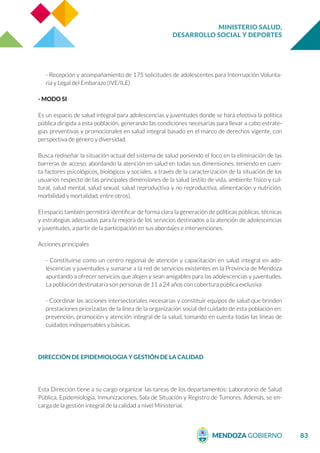 MINISTERIO SALUD,
DESARROLLO SOCIAL Y DEPORTES
83
- Recepción y acompañamiento de 175 solicitudes de adolescentes para Interrupción Volunta-
ria y Legal del Embarazo (IVE/ILE)
- MODO SI
Es un espacio de salud integral para adolescencias y juventudes donde se hará efectiva la política
pública dirigida a esta población, generando las condiciones necesarias para llevar a cabo estrate-
gias preventivas y promocionales en salud integral basado en el marco de derechos vigente, con
perspectiva de género y diversidad.
Busca rediseñar la situación actual del sistema de salud poniendo el foco en la eliminación de las
barreras de acceso, abordando la atención en salud en todas sus dimensiones, teniendo en cuen-
ta factores psicológicos, biológicos y sociales, a través de la caracterización de la situación de los
usuarios respecto de las principales dimensiones de la salud (estilo de vida, ambiente físico y cul-
tural, salud mental, salud sexual, salud reproductiva y no reproductiva, alimentación y nutrición,
morbilidad y mortalidad, entre otros).
El espacio también permitirá identificar de forma clara la generación de políticas públicas, técnicas
y estrategias adecuadas para la mejora de los servicios destinados a la atención de adolescencias
y juventudes, a partir de la participación en sus abordajes e intervenciones.
Acciones principales
- Constituirse como un centro regional de atención y capacitación en salud integral en ado-
lescencias y juventudes y sumarse a la red de servicios existentes en la Provincia de Mendoza
apuntando a ofrecer servicios que alojen y sean amigables para las adolescencias y juventudes.
La población destinataria son personas de 11 a 24 años con cobertura pública exclusiva
- Coordinar las acciones intersectoriales necesarias y constituir equipos de salud que brinden
prestaciones priorizadas de la línea de la organización social del cuidado de esta población en:
prevención, promoción y atención integral de la salud, tomando en cuenta todas las líneas de
cuidados indispensables y básicas.
DIRECCIÓN DE EPIDEMIOLOGIA Y GESTIÓN DE LA CALIDAD
Esta Dirección tiene a su cargo organizar las tareas de los departamentos: Laboratorio de Salud
Pública, Epidemiología, Inmunizaciones, Sala de Situación y Registro de Tumores. Además, se en-
carga de la gestión integral de la calidad a nivel Ministerial.
 