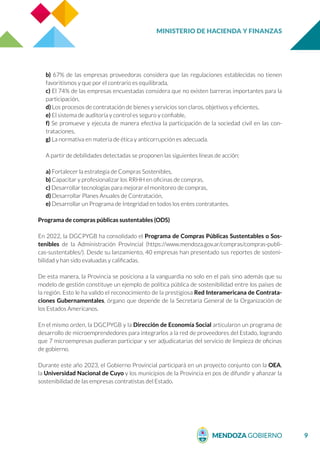 MINISTERIO DE HACIENDA Y FINANZAS
9
b) 67% de las empresas proveedoras considera que las regulaciones establecidas no tienen
favoritismos y que por el contrario es equilibrada,
c) El 74% de las empresas encuestadas considera que no existen barreras importantes para la
participación,
d) Los procesos de contratación de bienes y servicios son claros, objetivos y eficientes,
e) El sistema de auditoría y control es seguro y confiable,
f) Se promueve y ejecuta de manera efectiva la participación de la sociedad civil en las con-
trataciones,
g) La normativa en materia de ética y anticorrupción es adecuada.
A partir de debilidades detectadas se proponen las siguientes líneas de acción:
a) Fortalecer la estrategia de Compras Sostenibles,
b) Capacitar y profesionalizar los RRHH en oficinas de compras,
c) Desarrollar tecnologías para mejorar el monitoreo de compras,
d) Desarrollar Planes Anuales de Contratación,
e) Desarrollar un Programa de Integridad en todos los entes contratantes.
Programa de compras públicas sustentables (ODS)
En 2022, la DGCPYGB ha consolidado el Programa de Compras Públicas Sustentables o Sos-
tenibles de la Administración Provincial (https://www.mendoza.gov.ar/compras/compras-publi-
cas-sustentables/). Desde su lanzamiento, 40 empresas han presentado sus reportes de sosteni-
bilidad y han sido evaluadas y calificadas.
De esta manera, la Provincia se posiciona a la vanguardia no solo en el país sino además que su
modelo de gestión constituye un ejemplo de política pública de sostenibilidad entre los países de
la región. Esto le ha valido el reconocimiento de la prestigiosa Red Interamericana de Contrata-
ciones Gubernamentales, órgano que depende de la Secretaría General de la Organización de
los Estados Americanos.
En el mismo orden, la DGCPYGB y la Dirección de Economía Social articularon un programa de
desarrollo de microemprendedores para integrarlos a la red de proveedores del Estado, logrando
que 7 microempresas pudieran participar y ser adjudicatarias del servicio de limpieza de oficinas
de gobierno.
Durante este año 2023, el Gobierno Provincial participará en un proyecto conjunto con la OEA,
la Universidad Nacional de Cuyo y los municipios de la Provincia en pos de difundir y afianzar la
sostenibilidad de las empresas contratistas del Estado.
 