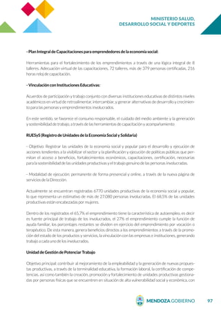 MINISTERIO SALUD,
DESARROLLO SOCIAL Y DEPORTES
97
- Plan Integral de Capacitaciones para emprendedores de la economía social:
Herramientas para el fortalecimiento de los emprendimientos a través de una lógica integral de 8
talleres. Adecuación virtual de las capacitaciones, 72 talleres, más de 379 personas certificadas, 216
horas reloj de capacitación.
- Vinculación con Instituciones Educativas:
Acuerdos de participación y trabajo conjunto con diversas instituciones educativas de distintos niveles
académicos en virtud de retroalimentar, intercambiar, y generar alternativas de desarrollo y crecimien-
to para las personas y emprendimientos involucrados.
En este sentido, se favorece el consumo responsable, el cuidado del medio ambiente y la generación
y sostenibilidad de trabajo, a través de las herramientas de capacitación y acompañamiento
RUESyS (Registro de Unidades de la Economía Social y Solidaria)
- Objetivo: Registrar las unidades de la economía social y popular para el desarrollo y ejecución de
acciones tendientes a la visibilizar el sector y la planificación y ejecución de políticas públicas que per-
mitan el acceso a beneficios, fortalecimientos económicos, capacitaciones, certificación, necesarias
para la sostenibilidad de las unidades productivas y el trabajo genuino de las personas involucradas.
- Modalidad de ejecución: permanente de forma presencial y online, a través de la nueva página de
servicios de la Dirección.
Actualmente se encuentran registradas 6770 unidades productivas de la economía social y popular,
lo que representa un estimativo de más de 27.080 personas involucradas. El 68,5% de las unidades
productivas están encabezadas por mujeres.
Dentro de los registrados el 65,7% el emprendimiento tiene la característica de autoempleo, es decir
es fuente principal de trabajo de los involucrados, el 27% el emprendimiento cumple la función de
ayuda familiar, los porcentajes restantes se dividen en ejercicio del emprendimiento por vocación o
terapéutico. De esta manera, genera beneficios directos a los emprendimientos a través de la promo-
ción del estado de los productos y servicios, la vinculación con las empresas e instituciones, generando
trabajo a cada uno de los involucrados.
Unidad de Gestión de Potenciar Trabajo
Objetivo principal: contribuir al mejoramiento de la empleabilidad y la generación de nuevas propues-
tas productivas, a través de la terminalidad educativa, la formación laboral, la certificación de compe-
tencias, así como también la creación, promoción y fortalecimiento de unidades productivas gestiona-
das por personas físicas que se encuentren en situación de alta vulnerabilidad social y económica, con
 