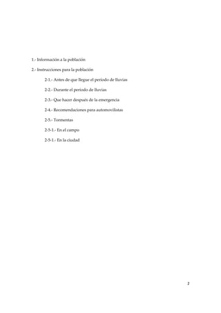  
 
 
1.‐ Información a la población 
2.‐ Instrucciones para la población 
2‐1.‐ Antes de que llegue el período de lluvias 
2‐2.‐ Durante el período de lluvias 
2‐3.‐ Que hacer después de la emergencia 
2‐4.‐ Recomendaciones para automovilistas 
2‐5.‐ Tormentas 
2‐5‐1.‐ En el campo 
2‐5‐1.‐ En la ciudad 

2 
 

 