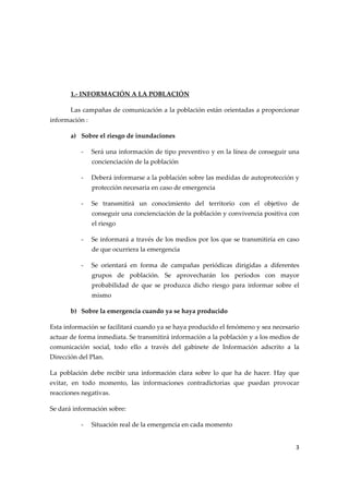  
 
 
1.‐ INFORMACIÓN A LA POBLACIÓN 
Las campañas de comunicación a la población están orientadas a proporcionar 
información : 
a) Sobre el riesgo de inundaciones 
‐

Será una información de tipo preventivo y en la línea de conseguir una 
concienciación de la población 

‐

Deberá informarse a la población sobre las medidas de autoprotección y 
protección necesaria en caso de emergencia 

‐

Se  transmitirá  un  conocimiento  del  territorio  con  el  objetivo  de 
conseguir una concienciación de la población y convivencia positiva con 
el riesgo 

‐

Se informará a través de los medios por los que se transmitiría en caso 
de que ocurriera la emergencia 

‐

Se  orientará  en  forma  de  campañas  periódicas  dirigidas  a  diferentes 
grupos  de  población.  Se  aprovecharán  los  períodos  con  mayor 
probabilidad  de  que  se  produzca  dicho  riesgo  para  informar  sobre  el 
mismo 

b) Sobre la emergencia cuando ya se haya producido 
Esta información se facilitará cuando ya se haya producido el fenómeno y sea necesario 
actuar de forma inmediata. Se transmitirá información a la población y a los medios de 
comunicación  social,  todo  ello  a  través  del  gabinete  de  Información  adscrito  a  la 
Dirección del Plan. 
La  población  debe  recibir  una  información  clara  sobre  lo  que  ha  de  hacer.  Hay  que 
evitar,  en  todo  momento,  las  informaciones  contradictorias  que  puedan  provocar 
reacciones negativas. 
Se dará información sobre: 
‐

Situación real de la emergencia en cada momento 
3 

 

 