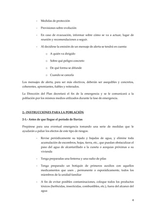 ‐

Medidas de protección 

‐

Previsiones sobre evolución 

‐

En  caso  de  evacuación,  informar  sobre  cómo  se  va  a  actuar,  lugar  de 
reunión y recomendaciones a seguir. 

‐

Al decidirse la emisión de un mensaje de alerta se tendrá en cuenta: 
o A quién va dirigido 
o Sobre qué peligro concreto 
o De qué forma se difunde 
o Cuando se cancela 

Los  mensajes  de  alerta,  para  ser  más  efectivos,  deberán  ser  asequibles  y  concretos, 
coherentes, apremiantes, fiables y reiterados. 
La  Dirección  del  Plan  decretará  el  fin  de  la  emergencia  y  se  le  comunicará  a  la 
población por los mismos medios utilizados durante la fase de emergencia. 
 
2.‐ INSTRUCCIONES PARA LA POBLACIÓN 
2‐1.‐ Antes de que llegue el período de lluvias 
Prepárese  para  una  eventual  emergencia  tomando  una  serie  de  medidas  que  le 
ayudarán a paliar los efectos de este tipo de riesgos: 
‐

Revise  periódicamente  su  tejado  y  bajadas  de  agua,  y  elimine  toda  
acumulación de escombros, hojas, tierra, etc., que puedan obstaculizar el 
paso  del  agua  de  alcantarillado  a  la  cuneta  o  acequias  próximas  a  su 
vivienda 

‐

Tenga preparadas una linterna y una radio de pilas 

‐

Tenga  preparado  un  botiquín  de  primeros  auxilios  con  aquellos 
medicamentos  que  usen  ,  permanente  o  esporádicamente,  todos  los 
miembros de la unidad familiar 

‐

A  fin  de  evitar  posibles  contaminaciones,  coloque  todos  los  productos 
tóxicos (herbicidas, insecticidas, combustibles, etc.), fuera del alcance del 
agua 
4 

 

 