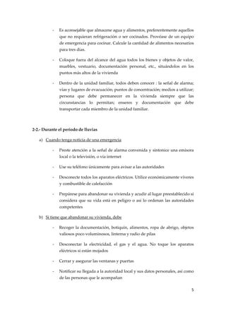 ‐

Es aconsejable que almacene agua y alimentos, preferentemente aquellos 
que  no  requieran  refrigeración  o  ser  cocinados.  Provéase  de  un  equipo 
de emergencia para cocinar. Calcule la cantidad de alimentos necesarios 
para tres días. 

‐

Coloque fuera del alcance del agua todos los bienes y objetos de valor, 
muebles,  vestuario,  documentación  personal,  etc.,  situándolos  en  los 
puntos más altos de la vivienda 

‐

Dentro de la unidad familiar, todos deben conocer : la señal de alarma; 
vías y lugares de evacuación; puntos de concentración; medios a utilizar; 
persona  que  debe  permanecer  en  la  vivienda  siempre  que  las 
circunstancias  lo  permitan;  enseres  y  documentación  que  debe 
transportar cada miembro de la unidad familiar. 

 
2‐2.‐ Durante el período de lluvias 
a) Cuando tenga noticia de una emergencia 
‐

Preste atención a la señal de alarma convenida y sintonice una emisora 
local o la televisión, o vía internet 

‐

Use su teléfono únicamente para avisar a las autoridades 

‐

Desconecte todos los aparatos eléctricos. Utilice económicamente víveres 
y combustible de calefacción 

‐

Prepárese para abandonar su vivienda y acudir al lugar preestablecido si 
considera  que  su  vida  está  en  peligro  o  así  lo  ordenan  las  autoridades 
competentes 

b) Si tiene que abandonar su vivienda, debe  
‐

Recoger  la  documentación,  botiquín,  alimentos,  ropa  de  abrigo,  objetos 
valiosos poco voluminosos, linterna y radio de pilas 

‐

Desconectar  la  electricidad,  el  gas  y  el  agua.  No  toque  los  aparatos 
eléctricos si están mojados 

‐

Cerrar y asegurar las ventanas y puertas 

‐

Notificar su llegada a la autoridad local y sus datos personales, así como 
de las personas que le acompañan 
5 

 

 
