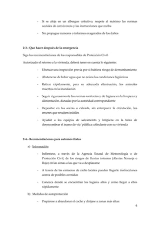 ‐

Si  se  aloja  en  un  albergue  colectivo,  respete  al  máximo  las  normas 
sociales de convivencia y las instrucciones que reciba 

‐

No propague rumores o informes exagerados de los daños 
 

2‐3.‐ Que hacer después de la emergencia 
Siga las recomendaciones de los responsables de Protección Civil. 
Autorizado el retorno a la vivienda, deberá tener en cuenta lo siguiente:  
‐

Efectuar una inspección previa por si hubiera riesgo de derrumbamiento 

‐

Abstenerse de beber agua que no reúna las condiciones higiénicas 

‐

Retirar  rápidamente,  para  su  adecuada  eliminación,  los  animales 
muertos en la inundación 

‐

Seguir rigurosamente las normas sanitarias y de higiene en la limpieza y 
alimentación, dictadas por la autoridad correspondiente 

‐

Depositar  en  las  aceras  o  calzada,  sin  entorpecer  la  circulación,  los 
enseres que resulten inútiles 

‐

Ayudar  a  los  equipos  de  salvamento  y  limpieza  en  la  tarea  de 
desescombrar el tramo de vía `pública colindante con su vivienda 

 
2‐4.‐ Recomendaciones para automovilistas 
a) Información 
‐

Infórmese,  a  través  de  la  Agencia  Estatal  de  Meteorología  o  de 
Protección  Civil,  de  los  riesgos  de  lluvias  intensas  (Alertas  Naranja  o 
Rojo) en las zonas a las que va a desplazarse 

‐

A  través  de  las  emisoras  de  radio  locales  pueden  llegarle  instrucciones 
acerca de posibles avenidas 

‐

Conozca  donde  se  encuentran  los  lugares  altos  y  como  llegar  a  ellos 
rápidamente 

b) Medidas de autoprotección 
‐

Prepárese a abandonar el coche y diríjase a zonas más altas: 
6 

 

 