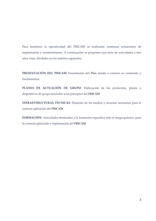  
 
Para  mantener  la  operatividad  del  PRICAM  se  realizarán  continuas  actuaciones  de 
implantación y mantenimiento. A continuación se proponen una serie de actividades a tres 
años vista, divididos en los ámbitos siguientes: 
 
PRESENTACIÓN  DEL  PRICAM  Presentación  del  Plan  dando  a  conocer  su  contenido  y 
fundamentos. 
PLANES  DE  ACTUACIÓN  DE  GRUPO:  Elaboración  de  los  protocolos,  planes  o 
dispositivos de grupo asociados a los preceptos del PRICAM 
INFRAESTRUCTURAS  TÉCNICAS:  Dotación  de  los  medios  y  recursos  necesarios  para  la 
correcta aplicación del PRICAM 
FORMACIÓN: Actividades destinadas a la formación específica ante el riesgo químico, para 
la correcta aplicación e implantación del PRICAM 
 
 
 

2 
 

 