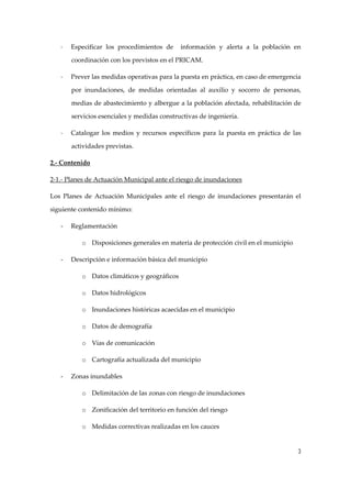-

Especificar  los  procedimientos  de    información  y  alerta  a  la  población  en 
coordinación con los previstos en el PRICAM. 

-

Prever las medidas operativas para la puesta en práctica, en caso de emergencia 
por  inundaciones,  de  medidas  orientadas  al  auxilio  y  socorro  de  personas, 
medias de abastecimiento y albergue a la población afectada, rehabilitación de 
servicios esenciales y medidas constructivas de ingeniería. 

-

Catalogar  los  medios  y  recursos  específicos  para  la  puesta  en  práctica  de  las 
actividades previstas. 

2.‐ Contenido 
2‐1.‐ Planes de Actuación Municipal ante el riesgo de inundaciones  
Los  Planes  de  Actuación  Municipales  ante  el  riesgo  de  inundaciones  presentarán  el  
siguiente contenido mínimo: 
‐

Reglamentación 
o Disposiciones generales en materia de protección civil en el municipio 

‐

Descripción e información básica del municipio 
o Datos climáticos y geográficos 
o Datos hidrológicos 
o Inundaciones históricas acaecidas en el municipio 
o Datos de demografía 
o Vías de comunicación 
o Cartografía actualizada del municipio 

‐

Zonas inundables 
o Delimitación de las zonas con riesgo de inundaciones 
o Zonificación del territorio en función del riesgo 
o Medidas correctivas realizadas en los cauces 

3

 