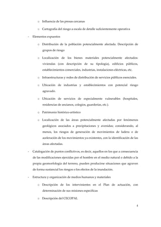 o Influencia de las presas cercanas 
o Cartografía del riesgo a escala de detalle suficientemente operativa 
‐

Elementos expuestos 
o Distribución  de  la  población  potencialmente  afectada.  Descripción  de 
grupos de riesgo 
o Localización  de  los  bienes  materiales  potencialmente  afectados: 
viviendas  (con  descripción  de  su  tipología),  edificios  públicos, 
establecimientos comerciales, industrias, instalaciones eléctricas, etc. 
o Infraestructuras y redes de distribución de servicios públicos esenciales. 
o Ubicación  de  industrias  y  establecimientos  con  potencial  riesgo 
agravado. 
o Ubicación  de  servicios  de  especialmente  vulnerables  (hospitales, 
residencias de ancianos, colegios, guarderías, etc.). 
o Patrimonio histórico‐artístico 
o Localización  de  las  áreas  potencialmente  afectadas  por  fenómenos 
geológicos  asociados  a  precipitaciones  y  avenidas;  considerando,  al 
menos,  los  riesgos  de  generación  de  movimientos  de  ladera  o  de 
aceleración de los movimientos ya existentes, con la identificación de las 
áreas afectadas. 

‐

Catalogación de puntos conflictivos, es decir, aquellos en los que a consecuencia 
de las modificaciones ejercidas por el hombre en el medio natural o debido a la 
propia  geomorfología  del  terreno,  pueden  producirse  situaciones  que  agraven 
de forma sustancial los riesgos o los efectos de la inundación. 

‐

Estructura y organización de medios humanos y materiales 
o Descripción  de  los  intervinientes  en  el  Plan  de  actuación,  con 
determinación de sus misiones específicas 
o Descripción del CECOPAL 
4

 