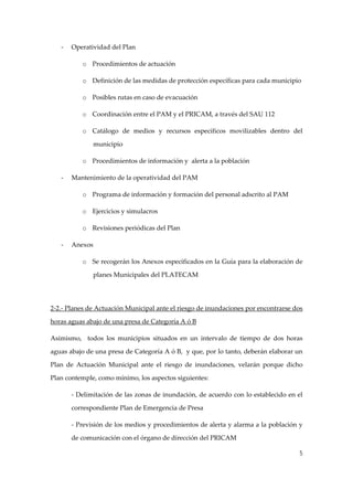 ‐

Operatividad del Plan 
o Procedimientos de actuación 
o Definición de las medidas de protección específicas para cada municipio 
o Posibles rutas en caso de evacuación 
o Coordinación entre el PAM y el PRICAM, a través del SAU 112 
o Catálogo  de  medios  y  recursos  específicos  movilizables  dentro  del 
municipio 
o Procedimientos de información y  alerta a la población 

‐

Mantenimiento de la operatividad del PAM 
o Programa de información y formación del personal adscrito al PAM 
o Ejercicios y simulacros 
o Revisiones periódicas del Plan 

‐

Anexos 
o Se recogerán los Anexos especificados en la Guía para la elaboración de 
planes Municipales del PLATECAM 

 
2‐2.‐ Planes de Actuación Municipal ante el riesgo de inundaciones por encontrarse dos 
horas aguas abajo de una presa de Categoría A ó B 
Asimismo,    todos  los  municipios  situados  en  un  intervalo  de  tiempo  de  dos  horas 
aguas abajo de una presa de Categoría A ó B,  y que, por lo tanto, deberán elaborar un 
Plan  de  Actuación  Municipal  ante  el  riesgo  de  inundaciones,  velarán  porque  dicho 
Plan contemple, como mínimo, los aspectos siguientes: 
‐ Delimitación de las zonas de inundación, de acuerdo con lo establecido en el 
correspondiente Plan de Emergencia de Presa 
‐ Previsión de los medios y procedimientos de alerta y alarma a la población y 
de comunicación con el órgano de dirección del PRICAM 
5

 
