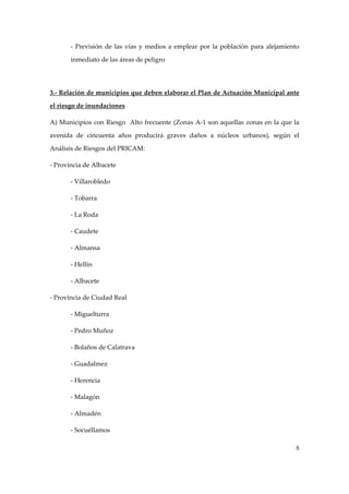 ‐  Previsión  de  las  vías  y  medios  a  emplear  por  la  población  para  alejamiento 
inmediato de las áreas de peligro 
 
3.‐ Relación de municipios que deben elaborar el Plan de Actuación Municipal ante 
el riesgo de inundaciones 
A) Municipios con Riesgo  Alto frecuente (Zonas A‐1 son aquellas zonas en la que la 
avenida  de  cincuenta  años  producirá  graves  daños  a  núcleos  urbanos),  según  el 
Análisis de Riesgos del PRICAM: 
‐ Provincia de Albacete 
‐ Villarobledo 
‐ Tobarra 
‐ La Roda 
‐ Caudete 
‐ Almansa 
‐ Hellín 
‐ Albacete 
‐ Provincia de Ciudad Real 
‐ Miguelturra 
‐ Pedro Muñoz 
‐ Bolaños de Calatrava 
‐ Guadalmez 
‐ Herencia 
‐ Malagón 
‐ Almadén 
‐ Socuéllamos 
6

 