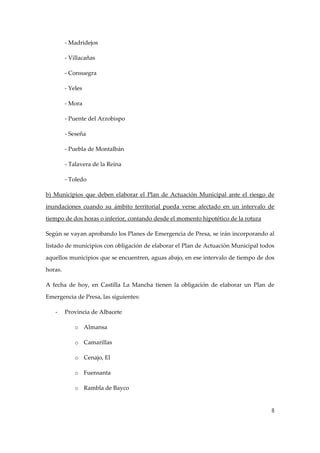‐ Madridejos 
‐ Villacañas 
‐ Consuegra 
‐ Yeles 
‐ Mora 
‐ Puente del Arzobispo 
‐ Seseña 
‐ Puebla de Montalbán 
‐ Talavera de la Reina 
‐ Toledo 
b)  Municipios  que  deben  elaborar  el  Plan  de  Actuación  Municipal  ante  el  riesgo  de 
inundaciones  cuando  su  ámbito  territorial  pueda  verse  afectado  en  un  intervalo  de 
tiempo de dos horas o inferior, contando desde el momento hipotético de la rotura 
Según se vayan aprobando los Planes de Emergencia de Presa, se irán incorporando al 
listado de municipios con obligación de elaborar el Plan de Actuación Municipal todos 
aquellos municipios que se encuentren, aguas abajo, en ese intervalo de tiempo de dos 
horas. 
A  fecha  de  hoy,  en  Castilla  La  Mancha  tienen  la  obligación  de  elaborar  un  Plan  de 
Emergencia de Presa, las siguientes: 
‐

Provincia de Albacete 
o Almansa 
o Camarillas 
o Cenajo, El 
o Fuensanta 
o Rambla de Bayco 

8

 