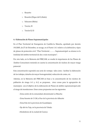 o Rosarito 
o Rosarito (Dique del Collado) 
o Salazares (Balsa) 
o Torcón, El 
o Torcón II, El  
 
4.‐ Elaboración de Planes Supramunicipales 
En  el  Plan  Territorial  de  Emergencia  de  Castilla‐La  Mancha,  aprobado  por  decreto 
191/2005, de 27 de Diciembre, se recoge, en el Punto 1.4.1 relativo a la definición y tipos 
de planes de protección civil: “Plan Territorial………. Supramunicipal: su alcance es la 
totalidad del ámbito territorial de dos o más municipios”. 
Por otro lado, en la Memoria del PRICAM, se  resalta la importancia de los Planes de 
Ámbito Comunitario teniendo en cuenta la concentración de núcleos de mayor riesgo 
potencial. 
Esta concentración supondrá una serie de ventajas  tales como : facilitar la elaboración 
de los trabajos, dotarlos de mayor homogeneidad, reducción de costes, etc. 
Además,  en  la  Memoria  del  PRICAM  en  base  a  la  concentración  de  los  núcleos  de 
población  de  riesgo  A‐1  y  A‐2,  se  proponen,    cinco  zonas  para  la  agrupación  de 
municipios  con el objetivo de la elaboración de Planes de ámbito supramunicipal ante 
el riesgo de inundaciones. Estas zonas propuestas son las siguientes: 
‐ Zona centro de la comunidad, denominada La Mancha 
‐ Zona Sureste de C‐LM, al Sur de la provincia de Albacete 
‐ Zona Este de la provincia de Guadalajara 
‐ Eje del río Tajo, en la provincia de Toledo 
‐Alrededores de la ciudad de Cuenca 
 
11

 