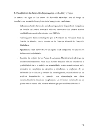 5.‐ Procedimiento de elaboración, homologación, aprobación y revisión 
La  entrada  en  vigor  de  los  Planes  de  Actuación  Municipal  ante  el  riesgo  de 
inundaciones, requerirá el cumplimiento de las siguientes condiciones: 
‐

Elaboración: Serán elaborados por el correspondiente órgano local competente 
en  función  del  ámbito  territorial  afectado,  observando  los  criterios  básicos 
establecidos en cuanto al contenido en el PRICAM 

‐

Homologación:  Serán  homologados  por  la  Comisión  de  Protección  Civil  de 
Castilla  La  Mancha,  previo  informe  de  la  Dirección  General  de  Protección 
Ciudadana. 

‐

Aprobación:  Serán  aprobado  por  el  órgano  local  competente  en  función  del 
ámbito territorial afectado. 

‐

Revisión:  La  revisión  de  los  Planes  de  Actuación  Municipal  ante  el  riesgo  de 
inundaciones se realizará en un plazo máximo de cuatro años. Se considerará la 
posibilidad de hacer la revisión con anterioridad a su vencimiento cuando así lo 
aconsejen  los  resultados  de  ejercicios  y  simulacros,  la  evolución  de  las 
tendencias de evaluación y combate de las emergencias, modificaciones de los 
servicios 

intervinientes 

o 

cualquier 

otra 

circunstancia 

que 

altere 

sustancialmente  la  eficacia  de  su  aplicación.  Las  revisiones  sustanciales  de  los 
planes estarán sujetas a los mismos trámites que para su elaboración inicial. 
 

12

 