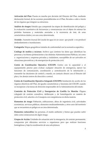 
Activación  del  Plan:  Puesta  en  marcha  por  decisión  del  Director  del  Plan,  mediante 
declaración formal, de las acciones preestablecidas en el Plan, llevadas a cabo a través 
de los órganos que integran su estructura. 
Análisis de riesgos: Estudio que comprende las etapas de identificación del peligro y 
la  evaluación  cuantitativa  de  frecuencias  y  consecuencias  con  el  objeto  de  estimar  las 
pérdidas  humanas  y  materiales  asociadas  a  la  ocurrencia  de  éste,  de  unas 
características dadas y en una zona determinada. 
Avenida : Aumento inusual del caudal de agua en un cauce  que puede  o no producir 
desbordamiento e inundaciones. 
Cartografía: Mapas geográficos tratados de conformidad con la normativa específica. 
Catálogo  de  medios  y  recursos:  Archivo  que  contiene  los  datos  que  identifican  las 
personas y los bienes pertenecientes a las distintas Administraciones Públicas, así como 
a  organizaciones y empresas privadas y ciudadanos, susceptibles de ser activados en 
situaciones preventivas y de emergencias de protección civil. 
Centro  de  Coordinación  Operativa  (CECOP):  Centro  con  la  capacidad  y  el 
equipamiento  preciso  para  evaluar  cualquier  situación  de  emergencia,  ejercer  las 
funciones  de  comunicación,  coordinación  y  centralización  de  la  información  y 
transmitir  las  decisiones  de  control  y  mando,  en  contacto  directo  con  el  Director  del 
plan y los demás centros de dirección o control. 
Centro de Coordinación Operativa Integrado (CECOPI): Instalación de auxilio de los 
órganos directivos del Plan, de iguales características y funciones del CECOP, cuando 
se incorporan a las tareas de dirección responsables de la Administración del estado. 
Comisión  de  Protección  Civil  y  Emergencias  de  Castilla  La  Mancha:  Órgano 
colegiado  de  carácter  consultivo,  deliberante  y  de  homologación  en  materia  de 
protección civil, adscrito a la Consejería con competencias en dicha materia. 
Elementos  de  riesgo:  Población,  edificaciones,  obras  de  ingeniería  civil,  actividades 
económicas, servicios públicos, elementos medioambientales y otros usos del territorio 
que se encuentren en peligro en un área determinada. 
Elementos  vulnerables:  las  personas,  el  medio  ambiente  y  bienes  que  puedan  sufrir 
daño como consecuencia de algún riesgo. 
Grupos de Acción: Unidades de actuación ante la emergencia, de carácter permanente, 
compuestas  por  diferentes  servicios  u  organismos  pero  que  realizan  funciones 
homogéneas y bajo la coordinación de una sola jefatura. 
2 
 

 