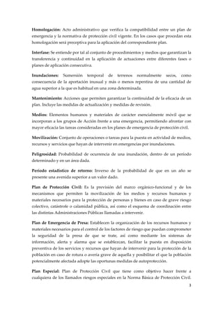 Homologación:  Acto  administrativo  que  verifica  la  compatibilidad  entre  un  plan  de 
emergencia y la normativa de protección civil vigente. En los casos que procedan esta 
homologación será preceptiva para la aplicación del correspondiente plan. 
Interfase: Se entiende por tal al conjunto de procedimientos y medios que garantizan la 
transferencia  y  continuidad  en  la  aplicación  de  actuaciones  entre  diferentes  fases  o 
planes de aplicación consecutiva. 
Inundaciones:  Sumersión  temporal  de  terrenos  normalmente  secos,  como 
consecuencia  de  la  aportación  inusual  y  más  o  menos  repentina  de  una  cantidad  de 
agua superior a la que es habitual en una zona determinada. 
Mantenimiento: Acciones que permiten garantizar la continuidad de la eficacia de un 
plan. Incluye las medidas de actualización y medidas de revisión. 
Medios:  Elementos  humanos  y  materiales  de  carácter  esencialmente  móvil  que  se 
incorporan a los grupos de Acción frente a una emergencia, permitiendo afrontar con 
mayor eficacia las tareas consideradas en los planes de emergencia de protección civil. 
Movilización: Conjunto de operaciones o tareas para la puesta en actividad de medios, 
recursos y servicios que hayan de intervenir en emergencias por inundaciones. 
Peligrosidad:  Probabilidad  de  ocurrencia  de  una  inundación,  dentro  de  un  período 
determinado y en un área dada. 
Período  estadístico  de  retorno:  Inverso  de  la  probabilidad  de  que  en  un  año  se 
presente una avenida superior a un valor dado. 
Plan  de  Protección  Civil:  Es  la  previsión  del  marco  orgánico‐funcional  y  de  los 
mecanismos  que  permiten  la  movilización  de  los  medios  y  recursos  humanos  y 
materiales necesarios para la protección de personas y bienes en caso de grave riesgo 
colectivo,  catástrofe  o  calamidad  pública,  así  como  el  esquema  de  coordinación  entre 
las distintas Administraciones Públicas llamadas a intervenir. 
Plan  de  Emergencia  de  Presa:  Establecen  la  organización  de  los  recursos  humanos  y 
materiales necesarios para el control de los factores de riesgo que puedan comprometer 
la  seguridad  de  la  presa  de  que  se  trate,  así  como  mediante  los  sistemas  de 
información,  alerta  y  alarma  que  se  establezcan,  facilitar  la  puesta  en  disposición 
preventiva de los servicios y recursos que hayan de intervenir para la protección de la 
población en caso de rotura o avería grave de aquella y posibilitar el que la población 
potencialmente afectada adopte las oportunas medidas de autoprotección. 
Plan  Especial:  Plan  de  Protección  Civil  que  tiene  como  objetivo  hacer  frente  a 
cualquiera de los llamados riesgos especiales en la Norma Básica de Protección Civil. 
3 
 

 