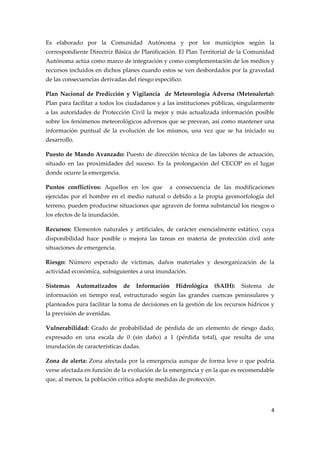 Es  elaborado  por  la  Comunidad  Autónoma  y  por  los  municipios  según  la 
correspondiente Directriz Básica de Planificación. El Plan Territorial de la Comunidad 
Autónoma actúa como marco de integración y como complementación de los medios y 
recursos incluidos en dichos planes cuando estos se ven desbordados por la gravedad 
de las consecuencias derivadas del riesgo específico. 
Plan  Nacional  de  Predicción  y  Vigilancia    de  Meteorología  Adversa  (Meteoalerta): 
Plan para facilitar a todos los ciudadanos y a las instituciones públicas, singularmente  
a  las  autoridades  de  Protección  Civil  la  mejor  y  más  actualizada  información  posible 
sobre los fenómenos meteorológicos adversos que se prevean, así como mantener una 
información  puntual  de  la  evolución  de  los  mismos,  una  vez  que  se  ha  iniciado  su 
desarrollo. 
Puesto de Mando Avanzado: Puesto de dirección técnica de las labores de actuación, 
situado  en  las  proximidades  del  suceso.  Es  la  prolongación  del  CECOP  en  el  lugar 
donde ocurre la emergencia. 
Puntos  conflictivos:  Aquellos  en  los  que    a  consecuencia  de  las  modificaciones 
ejercidas  por  el  hombre  en  el  medio  natural  o  debido  a  la  propia  geomorfología  del 
terreno, pueden producirse situaciones que agraven de forma substancial los riesgos o 
los efectos de la inundación. 
Recursos:  Elementos  naturales  y  artificiales,  de  carácter  esencialmente  estático,  cuya 
disponibilidad  hace  posible  o  mejora  las  tareas  en  materia  de  protección  civil  ante 
situaciones de emergencia. 
Riesgo:  Número  esperado  de  víctimas,  daños  materiales  y  desorganización  de  la 
actividad económica, subsiguientes a una inundación. 
Sistemas  Automatizados  de  Información  Hidrológica  (SAIH):  Sistema  de 
información  en  tiempo  real,  estructurado  según  las  grandes  cuencas  peninsulares  y 
planteados para facilitar la toma de decisiones en la gestión de los recursos hídricos y 
la previsión de avenidas. 
Vulnerabilidad:  Grado  de  probabilidad  de  pérdida  de  un  elemento  de  riesgo  dado, 
expresado  en  una  escala  de  0  (sin  daño)  a  1  (pérdida  total),  que  resulta  de  una 
inundación de características dadas. 
Zona  de  alerta:  Zona  afectada  por  la  emergencia  aunque  de  forma  leve  o  que  podría 
verse afectada en función de la evolución de la emergencia y en la que es recomendable 
que, al menos, la población crítica adopte medidas de protección. 

4 
 

 