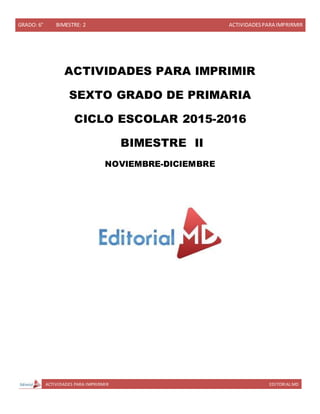 GRADO: 6° BIMESTRE: 2 ACTIVIDADESPARA IMPRIRMIR
ACTIVIDADES PARA IMPRIRMIR EDITORIAL MD
ACTIVIDADES PARA IMPRIMIR
SEXTO GRADO DE PRIMARIA
CICLO ESCOLAR 2015-2016
BIMESTRE II
NOVIEMBRE-DICIEMBRE
 