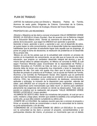 PLAN DE TRABAJO
JUNTAS: Se realizaran juntas con Director y Maestros, Padres de Familia,
Alumnos de sexto grado, Dirigentes de Colonia, Comunidad de la Colonia,
Presidente Municipal, Director de Ecología, Director del Vivero Municipal.

PROPÓSITO DE LAS REUNIONES:

-Director y Maestros se les dará a conocer el proyecto VALLE HERMOSO VERDE
DESDE LA ESCUELA (Vivero Escolar). Que de acuerdo con la Reforma Integral
de la Educación Básica (RIEB) Donde se menciona el desarrollo de los cuatro
pilares de la educación, que según la UNESCO son aprender a aprender,
Aprender a hacer, aprender a servir, y aprender a ser, con el desarrollo de estos,
se quiere lograr no sólo conocimientos, sino el desarrollar todas las capacidades y
habilidades que le permitan al estudiante lograr todo aquello que se proponga, al
poner en juego la toma de decisiones, la resolución de problemas en el desarrollo
de su propia vida.
 México es uno de los países que en la actualidad está viviendo un proceso de
cambio en la impartición de conocimiento, es por ello que en busca de una mejor
educación, que propicie un verdadero desarrollo integral del alumno y que al
mismo tiempo eleve la calidad educativa, en México se concreta la RIEB, la cuál
según Francisco Miranda López (Coordinador de la especialidad de Política y
Gestión Educativa en FLACSO) se trata de todo un proceso integral donde el
docente debe de tomar una vanguardia muy importante y tener la capacidad de
apropiarse de ella. Con esto nos queda muy claro que el único que tendrá la
facultad de ponerla en práctica es el Profesor, con la ayuda de Padres de Familia,
Alumnos y los Comités de Participación Social. Otro aspecto que es pertinente
analizar son las Competencias ya que estas se convierten en la pieza clave de la
reforma, COLL las considera como combinación de destrezas, conocimientos,
aptitudes y actitudes, la inclusión de la disposición para aprender, además del
saber, para ANUIES son el conjunto de conocimientos, habilidades y destrezas,
tanto específicas como transversales que debe reunir un alumno para satisfacer
plenamente las exigencias del contexto en donde se desenvuelve. Todo esto se
pondrá en práctica con la realización del proyecto “VALLE HERMOSO VERDE
DESDE LA ESCUELA” (vivero escolar).
-ALUMNOS DE SEXTO AÑO: Serán los iniciadores del proyecto, el cual por ser a
corto, mediano y largo plazo, tendrán que cederle la estafeta a los compañeros de
quinto año, ya que ellos estarán cumpliendo su último año.
-COMITÉ DE LA COLONIA: Se realizara reunión para dar a conocer el proyecto y
firmar un acuerdo donde se comprometen a reunir a la comunidad de la colonia,
en junta extraordinaria, o fin de mes.
-COMUNIDAD DE LA COLONIA DONDE SE UBICA LA ESCUELA: En reunión
con la comunidad se les dará a conocer el proyecto, concientizándolos a ser
participantes directos del mismo, al provocar un movimiento que con el debido
 