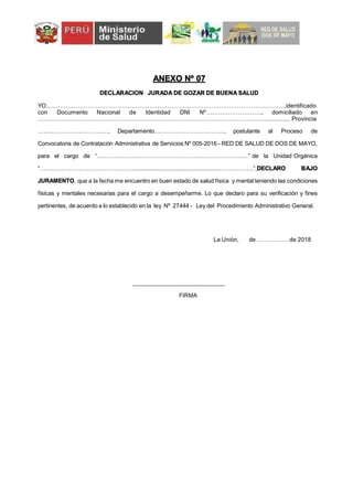 ANEXO Nº 07
DECLARACION JURADA DE GOZAR DE BUENA SALUD
YO,……………………………………………………………………………………………….……….,identificado
con Documento Nacional de Identidad DNI Nº………………………., domiciliado en
…………………………………………………………………………………………………….............., Provincia
………………………………, Departamento………………………………, postulante al Proceso de
Convocatoria de Contratación Administrativa de Servicios Nº 005-2016 - RED DE SALUD DE DOS DE MAYO,
para el cargo de “……………………………………………………………………” de la Unidad Orgánica
“…………………………………………........................................................……………..”,DECLARO BAJO
JURAMENTO, que a la fecha me encuentro en buen estado de salud física y mental teniendo las condiciones
físicas y mentales necesarias para el cargo a desempeñarme. Lo que declaro para su verificación y fines
pertinentes, de acuerdo a lo establecido en la ley Nº 27444 - Ley del Procedimiento Administrativo General.
La Unión, de ……………. de 2018
FIRMA
 
