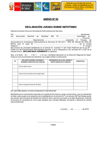 RED DE SALUD DOS DE MAYO
Atención y Salud con Dignidad para las Provincias de Dos de
Atención y Salud con Dignidad para las
Provincias de Dos de Mayo, Yarowilca y
Lauricocha Mayo, Yarowilca y Lauricocha
RED DE SALUD DOS DE MAYO
Atención y Salud con Dignidad para las
Provincias de Dos de Mayo, Yarowilca y
Lauricocha
ANEXO Nº 03
DECLARACIÓN JURADA SOBRE NEPOTISMO
Señores Comisión Concurso Contratación Administrativa de Servicios.
YO,……………………………………………………………………………………………….……….,identificado
con Documento Nacional de Identidad DNI Nº………………………., domiciliado en
…………………………………………………………………………………………………….............., Provincia
………………………………, Departamento………………………………, postulante al Proceso de
Convocatoria de Contratación Administrativa de Servicios Nº 001-2017 - RED DE SALUD DE DOS DE
MAYO, para el cargo de “……………………………………………………………………” de la Unidad
Orgánica “…………………………………………........................................................……………..”, al amparo
del principio de veracidad establecido en el artículo IV, numeral 1.7 del Título Preliminar de la Ley Nº
27444 Ley del Procedimiento Administrativo General, y de lo dispuesto en los artículos 42º y 242º de la
referida norma, DECLARO BAJO JURAMENTO lo siguiente :
Que, a la fecha Si ( ), N o ( ), t e n g o familiares laborando en la Dirección Regional de Salud
Huánuco como funcionarios y/o directivos, los cuales señalo a continuación:
Nº
APELLIDOS PATERNO Y MATERNO Y
NOMBRES COMPLETOS DEL FAMILIAR
DEPENDENCIA EN LA QUE LABORA O
PRESTA SERVICIOS EL FAMILIAR
PARENTESCO
Vínculo Matrimonial
Hasta el Cuarto Grado de Consanguinidad
Hasta el segundo Grado de Afinidad
(En caso falte espacio, sírvase consignarlo en hoja adicional)
Manifiesto que lo mencionado responde a la verdad de los hechos y tengo conocimiento, que si lo declarado
es falso, estoy sujeto a los alcances de lo establecido en el artículo 441º y el artículo 438º del Código penal,
que prevén pena privativa de libertad de hasta 04 años, para los que hacen una falsa declaración, violando
el principio de veracidad así como para aquellos que cometan falsedad, simulando o alterando la verdad
intencionalmente.
La Unión,……de ……………. de 2018
FIRMA
 