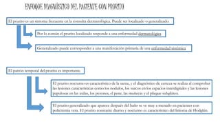 Generalizado puede corresponder a una manifestación primaria de una enfermedad sistémica
ENFOQUE DIAGNÓSTICO DEL PACIENTE CON PRURITO
El prurito generalizado que aparece después del baño se ve muy a menudo en pacientes con
policitemia vera. El prurito constante diurno y nocturno es característico del liníoma de Hodgkin.
El patrón temporal del prurito es importante.
El prurito nocturno es característico de la sarna, y el diagnóstico de certeza se realiza al comprobar
las lesiones características como los nodulos, los surcos en los espacios interdigitales y las lesiones
papulosas en las axilas, los pezones, el pene, las muñecas y el pliegue subglúteo.
El prurito es un síntoma frecuente en la consulta dermatológica. Puede ser localizado o generalizado.
Por lo común el prurito localizado responde a una enfermedad dermatológica
 