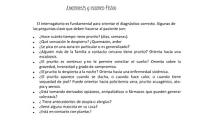El interrogatorio es fundamental para orientar el diagnóstico correcto. Algunas de
las preguntas clave que deben hacerse al paciente son:
■ ¿Hace cuánto tiempo riene prurito? (días, semanas).
■ ¿Qué sensación le despierra? ¿Quemazón, ardor
■ ¿Le pica en una zona en particular o es generalizado?
■ ¿Alguien más de la familia o contacto cercano tiene prurito? Orienta hacia una
escabiosis.
■ ¿El prurito es continuo y no le permire conciliar el sueño? Orienta sobre la
gravedad, inrensidad y grado de compromiso.
■ ¿El prurito lo despierta a la noche? Orienta hacia una enfermedad sistémica.
■ ¿El prurito aparece cuando se ducha, o cuando hace calor, o cuando tiene
sequedad de piel? Puede orientar hacia policitemia vera, prurito acuagénico, ato-
pia y xerosis.
■ ¿Está tomando derivados opiáceos, anripalúdicos o fármacos que pueden generar
colesrasis?
■ ¿ Tiene antecedentes de atopia o alergias?
■ ¿llene alguna mascota en su casa?
■ ¿Está en contacto con plantas?
Anamnesis y examen físico
 