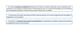 Si el paciente tiene fiebre alta (mayor de 39C) y presenta lesiones en la mucosa yugal (manchas de Koplik), el
diagnóstico es de sarampión.
Así, existen exantemas morbiliformes infecciosos sin fiebre o con fiebre moderada, como los exantemas por
enterovirus o secundarios a medicamentos o enfermedad del suero. Si la signosintomatología está acompañada
por adenopatías occipitales o retroauriculares, puede tratarse de una rubéola.
En cambio, si el exantema tiene aspecto escarlariniforme, acompañado por faringitis y lengua afrainbuesada,
el diagnóstico clínico es de escarlatina.
 