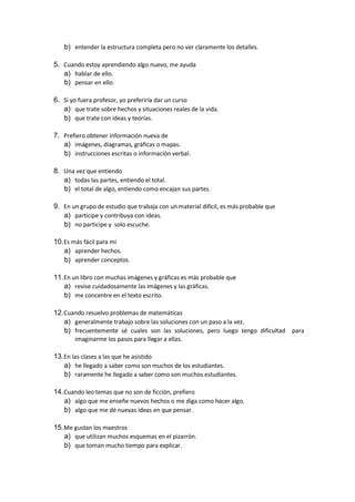 b) entender la estructura completa pero no ver claramente los detalles.
5. Cuando estoy aprendiendo algo nuevo, me ayuda
a) hablar de ello.
b) pensar en ello.
6. Si yo fuera profesor, yo preferiría dar un curso
a) que trate sobre hechos y situaciones reales de la vida.
b) que trate con ideas y teorías.
7. Prefiero obtener información nueva de
a) imágenes, diagramas, gráficas o mapas.
b) instrucciones escritas o información verbal.
8. Una vez que entiendo
a) todas las partes, entiendo el total.
b) el total de algo, entiendo como encajan sus partes.
9. En un grupo de estudio que trabaja con un material difícil, es más probable que
a) participe y contribuya con ideas.
b) no participe y solo escuche.
10.Es más fácil para mí
a) aprender hechos.
b) aprender conceptos.
11.En un libro con muchas imágenes y gráficas es más probable que
a) revise cuidadosamente las imágenes y las gráficas.
b) me concentre en el texto escrito.
12.Cuando resuelvo problemas de matemáticas
a) generalmente trabajo sobre las soluciones con un paso a la vez.
b) frecuentemente sé cuales son las soluciones, pero luego tengo dificultad para
imaginarme los pasos para llegar a ellas.
13.En las clases a las que he asistido
a) he llegado a saber como son muchos de los estudiantes.
b) raramente he llegado a saber como son muchos estudiantes.
14.Cuando leo temas que no son de ficción, prefiero
a) algo que me enseñe nuevos hechos o me diga como hacer algo.
b) algo que me dé nuevas ideas en que pensar.
15.Me gustan los maestros
a) que utilizan muchos esquemas en el pizarrón.
b) que toman mucho tiempo para explicar.
 