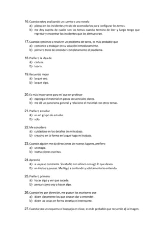 16.Cuando estoy analizando un cuento o una novela
a) pienso en los incidentes y trato de acomodarlos para configurar los temas.
b) me doy cuenta de cuales son los temas cuando termino de leer y luego tengo que
regresar y encontrar los incidentes que los demuestran.
17.Cuando comienzo a resolver un problema de tarea, es más probable que
a) comience a trabajar en su solución inmediatamente.
b) primero trate de entender completamente el problema.
18.Prefiero la idea de
a) certeza.
b) teoría.
19.Recuerdo mejor
a) lo que veo.
b) lo que oigo.
20.Es más importante para mí que un profesor
a) exponga el material en pasos secuenciales claros.
b) me dé un panorama general y relacione el material con otros temas.
21.Prefiero estudiar
a) en un grupo de estudio.
b) solo.
22.Me considero
a) cuidadoso en los detalles de mi trabajo.
b) creativo en la forma en la que hago mi trabajo.
23.Cuando alguien me da direcciones de nuevos lugares, prefiero
a) un mapa.
b) instrucciones escritas.
24.Aprendo
a) a un paso constante. Si estudio con ahínco consigo lo que deseo.
b) en inicios y pausas. Me llego a confundir y súbitamente lo entiendo.
25.Prefiero primero
a) hacer algo y ver que sucede.
b) pensar como voy a hacer algo.
26.Cuando leo por diversión, me gustan los escritores que
a) dicen claramente los que desean dar a entender.
b) dicen las cosas en forma creativa e interesante.
27.Cuando veo un esquema o bosquejo en clase, es más probable que recuerde a) la imagen.
 