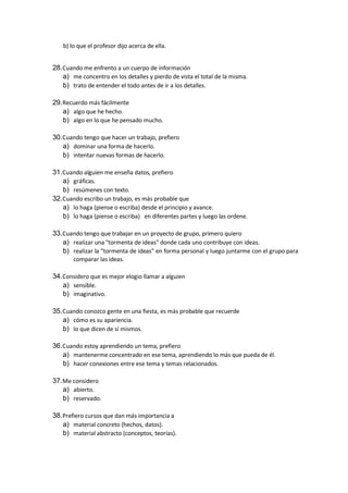 b) lo que el profesor dijo acerca de ella.
28.Cuando me enfrento a un cuerpo de información
a) me concentro en los detalles y pierdo de vista el total de la misma.
b) trato de entender el todo antes de ir a los detalles.
29.Recuerdo más fácilmente
a) algo que he hecho.
b) algo en lo que he pensado mucho.
30.Cuando tengo que hacer un trabajo, prefiero
a) dominar una forma de hacerlo.
b) intentar nuevas formas de hacerlo.
31.Cuando alguien me enseña datos, prefiero
a) gráficas.
b) resúmenes con texto.
32.Cuando escribo un trabajo, es más probable que
a) lo haga (piense o escriba) desde el principio y avance.
b) lo haga (piense o escriba) en diferentes partes y luego las ordene.
33.Cuando tengo que trabajar en un proyecto de grupo, primero quiero
a) realizar una "tormenta de ideas" donde cada uno contribuye con ideas.
b) realizar la "tormenta de ideas" en forma personal y luego juntarme con el grupo para
comparar las ideas.
34.Considero que es mejor elogio llamar a alguien
a) sensible.
b) imaginativo.
35.Cuando conozco gente en una fiesta, es más probable que recuerde
a) cómo es su apariencia.
b) lo que dicen de sí mismos.
36.Cuando estoy aprendiendo un tema, prefiero
a) mantenerme concentrado en ese tema, aprendiendo lo más que pueda de él.
b) hacer conexiones entre ese tema y temas relacionados.
37.Me considero
a) abierto.
b) reservado.
38.Prefiero cursos que dan más importancia a
a) material concreto (hechos, datos).
b) material abstracto (conceptos, teorías).
 