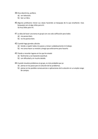 39.Para divertirme, prefiero
a) ver televisión.
b) leer un libro.
40.Algunos profesores inician sus clases haciendo un bosquejo de lo que enseñarán. Esos
bosquejos son a) algo útiles para mí.
b) muy útiles para mí.
41.La idea de hacer una tarea en grupo con una sola calificación para todos
a) me parece bien.
b) no me parece bien.
42.Cuando hago grandes cálculos
a) tiendo a repetir todos mis pasos y revisar cuidadosamente mi trabajo.
b) me cansa hacer su revisión y tengo que esforzarme para hacerlo.
43.Tiendo a recordar lugares en los que he estado
a) fácilmente y con bastante exactitud.
b) con dificultad y sin mucho detalle.
44.Cuando resuelvo problemas en grupo, es más probable que yo
a) piense en los pasos para la solución de los problemas.
b) piense en las posibles consecuencias o aplicaciones de la solución en un amplio rango
de campos.
 
