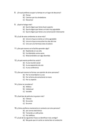 8. ¿En qué prefieres ocupar tu tiempo en un lugar de descanso?
a) Pensar
b) Caminar por los alrededores
c) Descansar
9. ¿Qué te halaga más?
a) Que te digan que tienes buen aspecto
b) Que te digan que tienes un trato muy agradable
c) Que te digan que tienes una conversación interesante
10.¿Cuál de estos ambientes te atrae más?
a) Uno en el que se sienta un clima agradable
b) Uno en el que se escuchen las olas del mar
c) Uno con una hermosa vista al océano
11.¿De qué manera se te facilita aprender algo?
a) Repitiendo en voz alta
b) Escribiéndolo varias veces
c) Relacionándolo con algo divertido
12.¿A qué evento preferirías asistir?
a) A una reunión social
b) A una exposición de arte
c) A una conferencia
13.¿De qué manera te formas una opinión de otras personas?
a) Por la sinceridad en su voz
b) Por la forma de estrecharte la mano
c) Por su aspecto
14.¿Cómo te consideras?
a) Atlético
b) Intelectual
c) Sociable
15.¿Qué tipo de películas te gustan más?
a) Clásicas
b) De acción
c) De amor
16.¿Cómo prefieres mantenerte en contacto con otra persona?
a) por correo electrónico
b) Tomando un café juntos
c) Por teléfono
17.¿Cuál de las siguientes frases se identifican más contigo?
a) Me gusta que mi coche se sienta bien al conducirlo
 