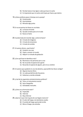 b) Percibo hasta el mas ligero ruido que hace mi coche
c) Es importante que mi coche esté limpio por fuera y por dentro
18.¿Cómo prefieres pasar el tiempo con tu pareja?
a) Conversando
b) Acariciándose
c) Mirando algo juntos
19.Si no encuentras las llaves en una bolsa
a) La buscas mirando
b) Sacudes la bolsa para oír el ruido
c) Buscas al tacto
20.Cuando tratas de recordar algo, ¿cómo lo haces?
a) A través de imágenes
b) A través de emociones
c) A través de sonidos
21.Si tuvieras dinero, ¿qué harías?
a) Comprar una casa
b) Viajar y conocer el mundo
c) Adquirir un estudio de grabación
22.¿Con qué frase te identificas más?
a) Reconozco a las personas por su voz
b) No recuerdo el aspecto de la gente
c) Recuerdo el aspecto de alguien, pero no su nombre
23.Si tuvieras que quedarte en una isla desierta, ¿qué preferirías llevar contigo?
a) Algunos buenos libros
b) Un radio portátil de alta frecuencia
c) Golosinas y comida enlatada
24.¿Cuál de los siguientes entretenimientos prefieres?
a) Tocar un instrumento musical
b) Sacar fotografías
c) Actividades manuales
25.¿Cómo es tu forma de vestir?
a) Impecable
b) Informal
c) Muy informal
26.¿Qué es lo que más te gusta de una fogata nocturna?
a) El calor del fuego y los bombones asados
b) El sonido del fuego quemando la leña
c) Mirar el fuego y las estrellas
 
