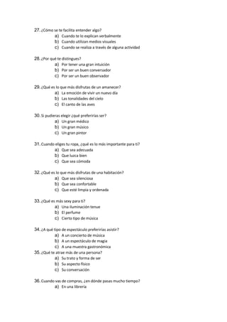 27.¿Cómo se te facilita entender algo?
a) Cuando te lo explican verbalmente
b) Cuando utilizan medios visuales
c) Cuando se realiza a través de alguna actividad
28.¿Por qué te distingues?
a) Por tener una gran intuición
b) Por ser un buen conversador
c) Por ser un buen observador
29.¿Qué es lo que más disfrutas de un amanecer?
a) La emoción de vivir un nuevo día
b) Las tonalidades del cielo
c) El canto de las aves
30.Si pudieras elegir ¿qué preferirías ser?
a) Un gran médico
b) Un gran músico
c) Un gran pintor
31.Cuando eliges tu ropa, ¿qué es lo más importante para ti?
a) Que sea adecuada
b) Que luzca bien
c) Que sea cómoda
32.¿Qué es lo que más disfrutas de una habitación?
a) Que sea silenciosa
b) Que sea confortable
c) Que esté limpia y ordenada
33.¿Qué es más sexy para ti?
a) Una iluminación tenue
b) El perfume
c) Cierto tipo de música
34.¿A qué tipo de espectáculo preferirías asistir?
a) A un concierto de música
b) A un espectáculo de magia
c) A una muestra gastronómica
35.¿Qué te atrae más de una persona?
a) Su trato y forma de ser
b) Su aspecto físico
c) Su conversación
36.Cuando vas de compras, ¿en dónde pasas mucho tiempo?
a) En una librería
 