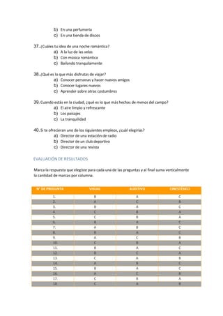 b) En una perfumería
c) En una tienda de discos
37.¿Cuáles tu idea de una noche romántica?
a) A la luz de las velas
b) Con música romántica
c) Bailando tranquilamente
38.¿Qué es lo que más disfrutas de viajar?
a) Conocer personas y hacer nuevos amigos
b) Conocer lugares nuevos
c) Aprender sobre otras costumbres
39.Cuando estás en la ciudad, ¿qué es lo que más hechas de menos del campo?
a) El aire limpio y refrescante
b) Los paisajes
c) La tranquilidad
40.Si te ofrecieran uno de los siguientes empleos, ¿cuál elegirías?
a) Director de una estación de radio
b) Director de un club deportivo
c) Director de una revista
EVALUACIÓN DE RESULTADOS
Marca la respuesta que elegiste para cada una de las preguntas y al final suma verticalmente
la cantidad de marcas por columna.
N° DE PREGUNTA VISUAL AUDITIVO CINESTÉSICO
1. B A C
2. A C B
3. B A C
4. C B A
5. C B A
6. B A C
7. A B C
8. B A C
9. A C B
10. C B A
11. B A C
12. B C A
13. C A B
14. A B C
15. B A C
16. A C B
17. C B A
18. C A B
 