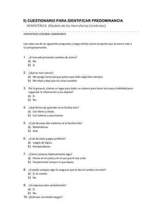 5) CUESTIONARIO PARA IDENTIFICAR PREDOMINANCIA
HEMISFÉRICA (Modelo de los Hemisferios Cerebrales)
HEMISFERIO CEREBRAL DOMINANTE
Lee cada una de las siguientes preguntas y luego señala cuál es la opción que se acerca más a
tu comportamiento.
1. ¿A menudo presentas cambios de ánimo?
a) No.
b) Sí.
2. ¿Qué es más común?
a) Me pongo tenso porque quiero que todo salga bien siempre
b) Me alejo y dejo que las cosas sucedan.
3. Por lo general, ¿tienes un lugar para todo, un sistema para hacer las cosas y habilidad para
organizar la información y los objetos?
a) Sí.
b) No.
4. ¿Qué forma de aprender se te facilita más?
a) Con libros y clases.
b) Con talleres y excursiones.
5. ¿Cuál de estas dos materias se te facilita más?
a) Matemáticas.
b) Arte.
6. ¿Cuál de estos juegos prefieres?
a) Juegos de lógica.
b) Rompecabezas.
7. ¿Cómo compras habitualmente algo?
a) Pienso en el costo y en el uso que le voy a dar.
b) Simplemente compro lo que deseo.
8. ¿Cuándo compras algo te aseguras que te den el cambio correcto?
a) Sí, lo cuento.
b) No.
9. ¿Te expresas bien verbalmente?
a) Sí.
b) No.
10. ¿Disfrutas corriendo riesgos?
 