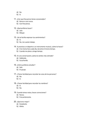 a) No.
b) Sí.
11. ¿Con que frecuencia tienes corazonadas?
a) Nunca o casi nunca.
b) Con frecuencia.
12. ¿Qué prefieres hacer?
a) Leer.
b) Dibujar.
13. ¿Se te facilita expresar tus sentimientos?
a) Sí.
b) No, me cuesta trabajo.
14. Si practicas un deporte o un instrumento musical, ¿cómo lo haces?
a) A la misma hora cada día, durante el mismo tiempo.
b) Cuando me place y tengo tiempo.
15. En una conversación ¿cómo te sientes más cómodo?
a) Hablando.
b) Escuchando.
16. ¿Cómo prefieres estudiar?
a) Solo
b) En grupo.
17. ¿Tienes facilidad para recordar las caras de las personas?
a) No.
b) Sí.
18. ¿Tienes facilidad para recordar los nombres?
a) Sí.
b) No.
19. Cuando tomas notas ¿haces correcciones?
a) Nunca.
b) Frecuentemente.
20. ¿Qué eres mejor?
a) Estudiante.
b) Atleta.
 