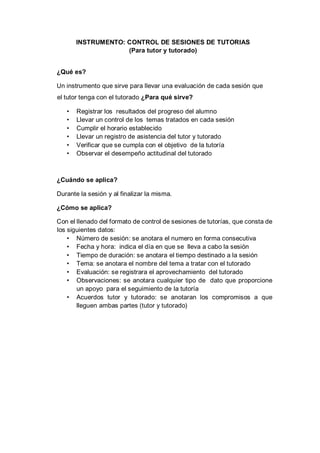 INSTRUMENTO: CONTROL DE SESIONES DE TUTORIAS
(Para tutor y tutorado)
¿Qué es?
Un instrumento que sirve para llevar una evaluación de cada sesión que
el tutor tenga con el tutorado ¿Para qué sirve?
• Registrar los resultados del progreso del alumno
• Llevar un control de los temas tratados en cada sesión
• Cumplir el horario establecido
• Llevar un registro de asistencia del tutor y tutorado
• Verificar que se cumpla con el objetivo de la tutoría
• Observar el desempeño actitudinal del tutorado
¿Cuándo se aplica?
Durante la sesión y al finalizar la misma.
¿Cómo se aplica?
Con el llenado del formato de control de sesiones de tutorías, que consta de
los siguientes datos:
• Número de sesión: se anotara el numero en forma consecutiva
• Fecha y hora: indica el día en que se lleva a cabo la sesión
• Tiempo de duración: se anotara el tiempo destinado a la sesión
• Tema: se anotara el nombre del tema a tratar con el tutorado
• Evaluación: se registrara el aprovechamiento del tutorado
• Observaciones: se anotara cualquier tipo de dato que proporcione
un apoyo para el seguimiento de la tutoría
• Acuerdos tutor y tutorado: se anotaran los compromisos a que
lleguen ambas partes (tutor y tutorado)
 