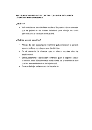 INSTRUMENTO PARA DETECTAR FACTORES QUE REQUIEREN
ATENCIÓN INDIVIDUALIZADA.
¿Qué es?
• Instrumento que permiten llevar a cabo el diagnóstico de necesidades
que se presentan de manera individual para trabajar de forma
personalizada o canalizar al estudiante.
¿Cuándo y cómo se aplica?
• Al inicio del ciclo escolar para determinar qué acciones en lo general,
se emprenderán con el programa de atención.
• En el momento de observar que un alumno requiere atención
especializada.
• Este cuestionario se solicita con nombre de quien lo responde ya que
la idea es tener conocimientos reales sobre las problemáticas que
pueden atenderse desde el trabajo tutorial.
• Guardar la hoja en la carpeta del estudiante.
 