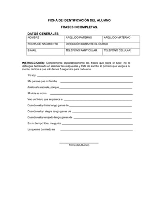 FICHA DE IDENTIFICACIÓN DEL ALUMNO
FRASES INCOMPLETAS.
DATOS GENERALES
NOMBRE APELLIDO PATERNO APELLIDO MATERNO
FECHA DE NACIMIENTO DIRECCIÓN DURANTE EL CURSO
E-MAIL TELÉFONO PARTICULAR TELÉFONO CELULAR
INSTRUCCIONES: Complementa espontáneamente las frases que leerá el tutor, no te
detengas demasiado en elaborar las respuestas y trata de escribir lo primero que venga a tu
mente, debido a que solo tienes 5 segundos para cada una.
Yo soy __________________________________________________________________
Me parece que mi familia __________________________________________________
Asisto a la escuela, porque __________________________________________________
Mi vida es como _________________________________________________________
Veo un futuro que se parece a _______________________________________________
Cuando estoy triste tengo ganas de ___________________________________________
Cuando estoy alegre tengo ganas de _________________________________________
Cuando estoy enojado tengo ganas de ________________________________________
En mi tiempo libre, me gusta _________________________________________________
Lo que me da miedo es __________________________________________________
___________________________
Firma del Alumno
 
