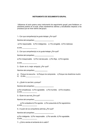 INSTRUMENTO DE SEGUIMIENTO GRUPAL
Utilizamos el socio grama como instrumento de seguimiento grupal, para fortalecer un
ambiente positivo en el aula. (Para mantenernos atentos y actualizados respecto a los
procesos que se viven dentro del grupo)
1.- Con que compañero(a) te gusta trabajar ¿Por qué?
Nombre del compañero _____________________
a) Por responsable. b) Por inteligentes. c) Por amigable. d) Por dadivoso
e) otra ________________
2.- Con que compañero(a) no te gusta trabajar ¿Por qué?
Nombre del compañero _____________________
a) Por irresponsable. b) Por mal educado. c) Por flojo. d) Por egoísta
e) otra ________________
3.- Quien es tu mejor amigo(a) ¿Por qué?
Nombre del compañero ______________
a) Porque me escucha. b) Porque me comprende. c) Porque nos divertimos mucho
b) d) otra ________________
4.- ¿Quién te cae bien y porque?
Nombre del compañero _____________________
a) Por simpático(a). b) Por agradable. c) Por humilde. d) Por empático.
e) otra ________________
5.- Quien te cae mal ¿Por qué?
Nombre del compañero _____________________
a) Por antipático b) Por egoísta c) Por presumido d) Por egocéntrico.
e) otra ________________
6.- A quien de tus compañeros admiras ¿Por qué?
Nombre del compañero _____________________
a) Por inteligente. b) Por responsable. c) Por sencillo. d) Por agradable.
e) otra ________________
7.- ¿Cómo sientes el ambiente de tu salón?
 