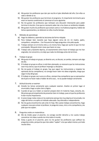 a) Me gustan los profesores que dan por escrito el plan detallado del año. Con ellos se
sabe a dónde se va.
b) Me gustan los profesores que terminan el programa. Es importante terminarlo para
estar en buenas condiciones al comenzar el curso siguiente.
c) No me gustan los profesores que rechazan una discusión interesante para poder
terminar la lección. Creo que es necesario saber dar a las clases un ambiente relajado.
d) Me gustan mucho los profesores que actúan como si no hubiese programa, hablan de
temas apasionantes y se detienen en ellos mucho tiempo.
5. Métodos de aprendizaje
a) Hago los deberes y aprendo las lecciones de forma relajada.
b) Para trabajar bien necesito que haya alguien cerca de mi: mi madre, padre,
compañero, compañera… Con frecuencia les hago preguntas o les pido ayuda.
c) Trabajo siempre en el mismo sitio y a la misma hora; hago por punto lo que me han
aconsejado. Me gusta tener cosas que hacer en casa.
d) Trabajo solo y bastante deprisa, sé exactamente cómo hacer el trabajo que me han
asignado; me concentro y no dejo que nada me distraiga antes de terminar.
6. Trabajo en grupo
a) Me gusta el trabajo en grupo, se divierte uno, se discute, se cambia; siempre sale algo
de ello.
b) El trabajo en grupo es eficaz si está bien planeado; es necesario que las instrucciones
sean muy claras y que el profesor imponga su disciplina.
c) No me gusta el trabajo en grupo, hay que seguir las instrucciones y respetar las
opiniones de los compañeros; no consigo hacer valer mis ideas originales, tengo que
seguir la ley del grupo.
d) El trabajo en grupo casi nunca es eficaz, siempre hay compañeros que se aprovechan
de él para no hacer nada o hablar de otra cosa… no se puede trabajar seriamente.
7. Actitud durante un examen
a) Estudio los temas seriamente para cualquier examen. Analizo en primer lugar el
enunciado y hago un plan claro y lógico.
b) Cuando sé que va a haber un examen preparo bien mi material, hojas, estuche, etc.
Me preocupo principalmente de presentar bien mi trabajo, pues sé que los profesores
le dan mucha importancia.
c) A veces tengo malas notas en los exámenes porque leo muy deprisa el enunciado, me
salgo del tema o no aplico el método adecuado. Soy distraído e independiente.
d) No me gusta encontrarme solo ante mi hoja. Me cuesta trabajo concentrarme, hago
cualquier cosa para atraer al profesor, le pregunto cosas, miro a mis compañeros y les
pido que me soplen.
8. Preguntas orales en matemáticas
a) Me da miedo pasar al pizarrón, no consigo escribir derecho y me cuesta trabajo
concentrar mis ideas cuando me mira todo el mundo.
b) Estoy a gusto en el pizarrón, pero no me gustan los profesores que califican las
preguntas orales, porque los que más saben “soplan” a los que saben menos y así todo
resulta falso.
 