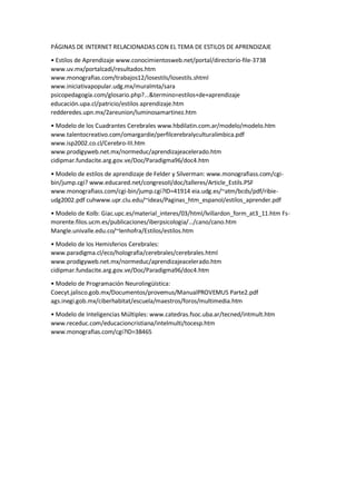 PÁGINAS DE INTERNET RELACIONADAS CON EL TEMA DE ESTILOS DE APRENDIZAJE
• Estilos de Aprendizaje www.conocimientosweb.net/portal/directorio-file-3738
www.uv.mx/portalcadi/resultados.htm
www.monografias.com/trabajos12/losestils/losestils.shtml
www.iniciativapopular.udg.mx/muralmta/sara
psicopedagogía.com/glosario.php?...&termino=estilos+de+aprendizaje
educación.upa.cl/patricio/estilos aprendizaje.htm
redderedes.upn.mx/2areunion/luminosamartinez.htm
• Modelo de los Cuadrantes Cerebrales www.hbdilatin.com.ar/modelo/modelo.htm
www.talentocreativo.com/omargardie/perfilcerebralyculturalimbica.pdf
www.isp2002.co.cl/Cerebro-III.htm
www.prodigyweb.net.mx/normeduc/aprendizajeacelerado.htm
cidipmar.fundacite.arg.gov.ve/Doc/Paradigma96/doc4.htm
• Modelo de estilos de aprendizaje de Felder y Silverman: www.monografiass.com/cgi-
bin/jump.cgi? www.educared.net/congresoII/doc/talleres/Article_Estils.PSF
www.monografiass.com/cgi-bin/jump.cgi?ID=41914 eia.udg.es/~atm/bcds/pdf/ribie-
udg2002.pdf cuhwww.upr.clu.edu/~ideas/Paginas_htm_espanol/estilos_aprender.pdf
• Modelo de Kolb: Giac.upc.es/material_interes/03/html/lvillardon_form_at3_11.htm Fs-
morente.filos.ucm.es/publicaciones/iberpsicologia/…/cano/cano.htm
Mangle.univalle.edu.co/~lenhofra/Estilos/estilos.htm
• Modelo de los Hemisferios Cerebrales:
www.paradigma.cl/eco/holografia/cerebrales/cerebrales.html
www.prodigyweb.net.mx/normeduc/aprendizajeacelerado.htm
cidipmar.fundacite.arg.gov.ve/Doc/Paradigma96/doc4.htm
• Modelo de Programación Neurolingüística:
Coecyt.jalisco.gob.mx/Documentos/provemus/ManualPROVEMUS Parte2.pdf
ags.inegi.gob.mx/ciberhabitat/escuela/maestros/foros/multimedia.htm
• Modelo de Inteligencias Múltiples: www.catedras.fsoc.uba.ar/tecned/intmult.htm
www.receduc.com/educacioncristiana/intelmulti/tocesp.htm
www.monografias.com/cgi?ID=38465
 
