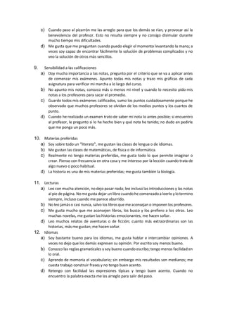 c) Cuando paso al pizarrón me las arreglo para que los demás se rían, y provocar así la
benevolencia del profesor. Esto no resulta siempre y no consigo disimular durante
mucho tiempo mis dificultades.
d) Me gusta que me pregunten cuando puedo elegir el momento levantando la mano; a
veces soy capaz de encontrar fácilmente la solución de problemas complicados y no
veo la solución de otros más sencillos.
9. Sensibilidad a las calificaciones
a) Doy mucha importancia a las notas, pregunto por el criterio que se va a aplicar antes
de comenzar mis exámenes. Apunto todas mis notas y trazo mis gráficas de cada
asignatura para verificar mi marcha a lo largo del curso.
b) No apunto mis notas, conozco más o menos mi nivel y cuando lo necesito pido mis
notas a los profesores para sacar el promedio.
c) Guardo todos mis exámenes calificados, sumo los puntos cuidadosamente porque he
observado que muchos profesores se olvidan de los medios puntos y los cuartos de
punto.
d) Cuando he realizado un examen trato de saber mi nota lo antes posible; si encuentro
al profesor, le pregunto si lo he hecho bien y qué nota he tenido; no dudo en pedirle
que me ponga un poco más.
10. Materias preferidas
a) Soy sobre todo un “literato”, me gustan las clases de lengua o de idiomas.
b) Me gustan las clases de matemáticas, de física o de informática.
c) Realmente no tengo materias preferidas, me gusta todo lo que permite imaginar o
crear. Pienso con frecuencia en otra cosa y me intereso por la lección cuando trata de
algo nuevo o poco habitual.
d) La historia es una de mis materias preferidas; me gusta también la biología.
11. Lecturas
a) Leo con mucha atención, no dejo pasar nada; leo incluso las introducciones y las notas
al pie de página. Nomegusta dejar un libro cuando he comenzadoa leerlo y lo termino
siempre, incluso cuando me parece aburrido.
b) No leo jamás o casi nunca, salvo los libros que meaconsejan o imponen los profesores.
c) Me gusta mucho que me aconsejen libros, los busco y los prefiero a los otros. Leo
muchas novelas, me gustan las historias emocionantes, me hacen soñar.
d) Leo muchos relatos de aventuras o de ficción; cuanto más extraordinarias son las
historias, más me gustan; me hacen soñar.
12. Idiomas
a) Soy bastante bueno para los idiomas, me gusta hablar e intercambiar opiniones. A
veces no dejo que los demás expresen su opinión. Por escrito soy menos bueno.
b) Conozco las reglas gramaticales y soy bueno cuando escribo; tengo menos facilidad en
lo oral.
c) Aprendo de memoria el vocabulario; sin embargo mis resultados son medianos; me
cuesta trabajo construir frases y no tengo buen acento.
d) Retengo con facilidad las expresiones típicas y tengo buen acento. Cuando no
encuentro la palabra exacta me las arreglo para salir del paso.
 