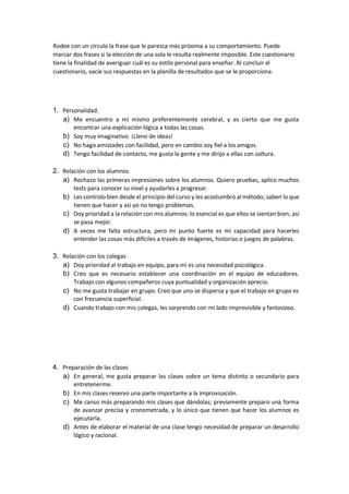 Rodee con un círculo la frase que le parezca más próxima a su comportamiento. Puede
marcar dos frases si la elección de una sola le resulta realmente imposible. Este cuestionario
tiene la finalidad de averiguar cuál es su estilo personal para enseñar. Al concluir el
cuestionario, vacíe sus respuestas en la planilla de resultados que se le proporciona.
1. Personalidad.
a) Me encuentro a mí mismo preferentemente cerebral, y es cierto que me gusta
encontrar una explicación lógica a todas las cosas.
b) Soy muy imaginativo. ¡Lleno de ideas!
c) No hago amistades con facilidad, pero en cambio soy fiel a los amigos.
d) Tengo facilidad de contacto, me gusta la gente y me dirijo a ellas con soltura.
2. Relación con los alumnos
a) Rechazo las primeras impresiones sobre los alumnos. Quiero pruebas, aplico muchos
tests para conocer su nivel y ayudarles a progresar.
b) Les controlo bien desde el principio del curso y les acostumbro al método; saben lo que
tienen que hacer y así yo no tengo problemas.
c) Doy prioridad a la relación con mis alumnos: lo esencial es que ellos se sientan bien, así
se pasa mejor.
d) A veces me falta estructura, pero mi punto fuerte es mi capacidad para hacerles
entender las cosas más difíciles a través de imágenes, historias o juegos de palabras.
3. Relación con los colegas
a) Doy prioridad al trabajo en equipo, para mí es una necesidad psicológica.
b) Creo que es necesario establecer una coordinación en el equipo de educadores.
Trabajo con algunos compañeros cuya puntualidad y organización aprecio.
c) No me gusta trabajar en grupo. Creo que uno se dispersa y que el trabajo en grupo es
con frecuencia superficial.
d) Cuando trabajo con mis colegas, les sorprendo con mi lado imprevisible y fantasioso.
4. Preparación de las clases
a) En general, me gusta preparar las clases sobre un tema distinto o secundario para
entretenerme.
b) En mis clases reservo una parte importante a la improvisación.
c) Me canso más preparando mis clases que dándolas; previamente preparo una forma
de avanzar precisa y cronometrada, y lo único que tienen que hacer los alumnos es
ejecutarla.
d) Antes de elaborar el material de una clase tengo necesidad de preparar un desarrollo
lógico y racional.
 